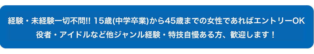 経験・未経験一切不問!! 30歳までの女性であればエントリーOK 役者・アイドルなど他ジャンル経験・特技自慢ある方、歓迎します！