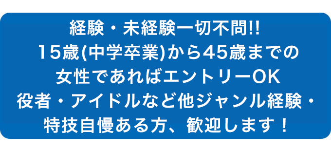 経験・未経験一切不問!! 30歳までの女性であればエントリーOK 役者・アイドルなど他ジャンル経験・特技自慢ある方、歓迎します！