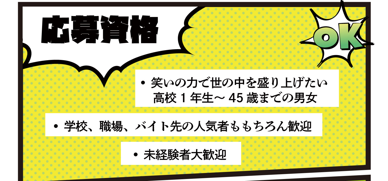 応募資格 • 笑いの力で世の中を盛り上げたい 高校1年生～45歳までの男女 • 学校、職場、バイト先の人気者ももちろん歓迎 • 未経験者大歓迎