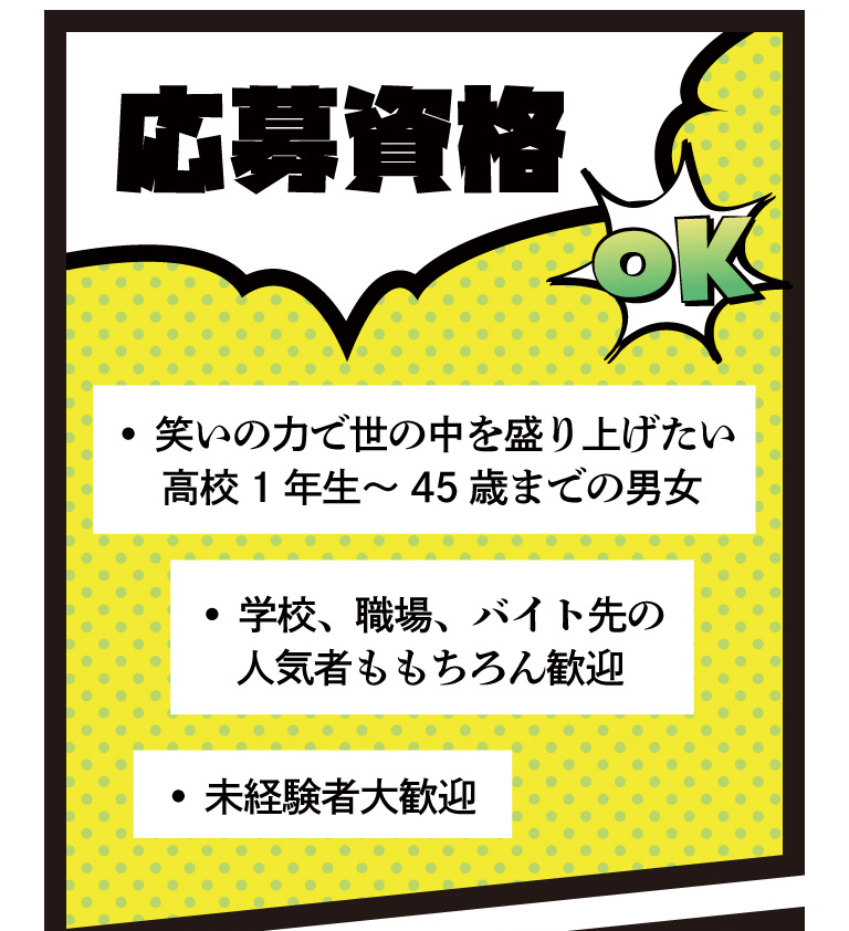 応募資格 • 笑いの力で世の中を盛り上げたい 高校1年生～45歳までの男女 • 学校、職場、バイト先の人気者ももちろん歓迎 • 未経験者大歓迎