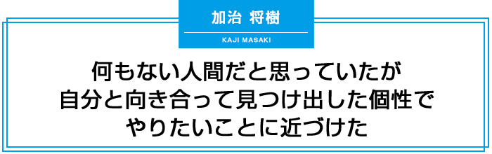 何もない人間だと思っていたが、自分と向き合って見つけ出した個性でやりたいことに近づけた。