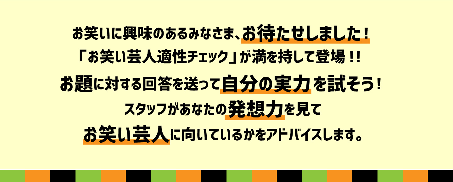 お笑いに興味のあるみなさま、お待たせしました！「お笑い芸人適性チェック」が満を持して登場！！お題に対する回答を送って自分の実力を試そう！スタッフがあなたの発想力を見てお笑い芸人に向いているかをアドバイスします。