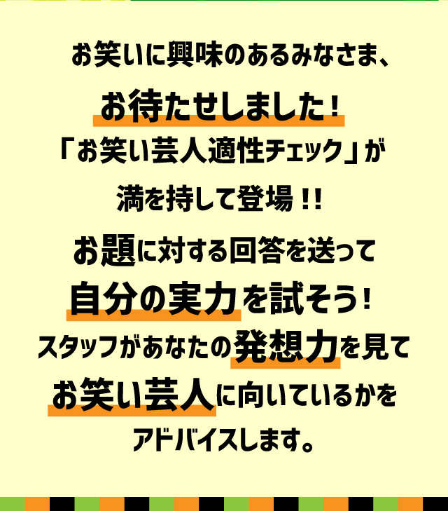 お笑いに興味のあるみなさま、お待たせしました！「お笑い芸人適性チェック」が満を持して登場！！お題に対する回答を送って自分の実力を試そう！スタッフがあなたの発想力を見てお笑い芸人に向いているかをアドバイスします。