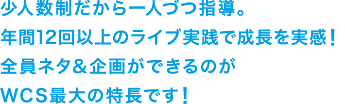 少人数制だから一人づつ指導。年間12回以上のライブ実践で成長を実感！全員ネタ&企画ができるのがWCS最大の特長です！