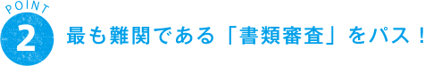 POINT 2 最も難関である「書類審査」をパス！