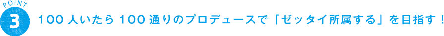 POINT 3 100人いたら100通りのプロデュースで「ゼッタイ所属する」を目指す！