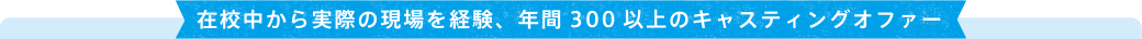 在校中から実際の現場を経験、年間300以上のキャスティングオファー