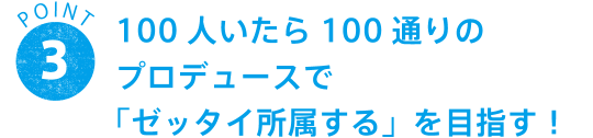 POINT 3 100人いたら100通りのプロデュースで「ゼッタイ所属する」を目指す！