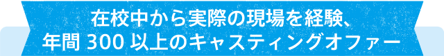 在校中から実際の現場を経験、年間300以上のキャスティングオファー