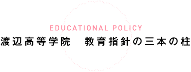 EDUCATIONAL POLICY 渡辺高等学院　教育指針の三本の柱