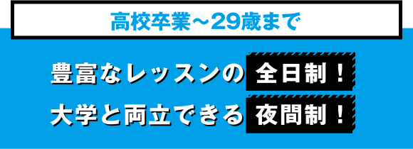 高校卒業〜29歳まで 豊富なレッスンの全日制！ 大学と両立できる夜間制！