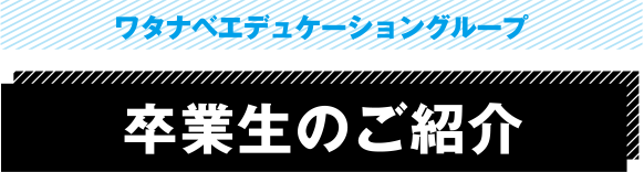 ワタナベエデュケーショングループ 卒業生のご紹介