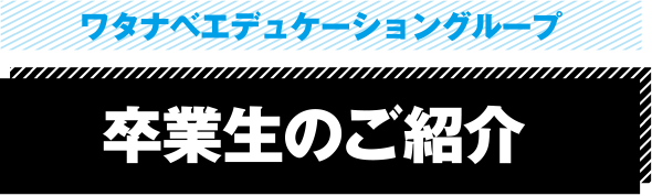 ワタナベエデュケーショングループ 卒業生のご紹介